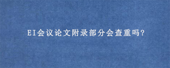 EI会议论文附录部分会查重吗?