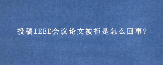 投稿IEEE会议论文被拒是怎么回事?