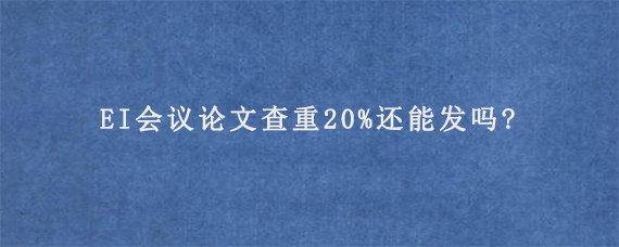 EI会议论文查重20%还能发吗?