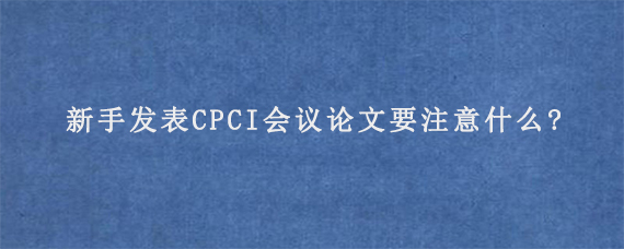 新手发表CPCI会议论文要注意什么?