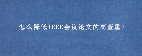 怎么降低IEEE会议论文的高查重?