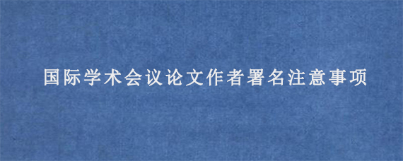 国际学术会议论文作者署名注意事项