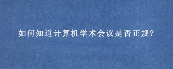 如何知道计算机学术会议是否正规?