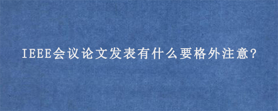 IEEE会议论文发表有什么要格外注意?