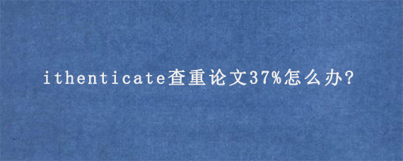 ithenticate查重论文37%怎么办?