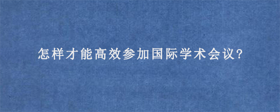 怎样才能高效参加国际学术会议?