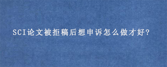 SCI论文被拒稿后想申诉怎么做才好?