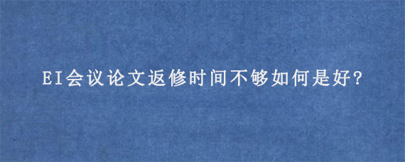 EI会议论文返修时间不够如何是好?