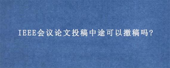 IEEE会议论文投稿中途可以撤稿吗?