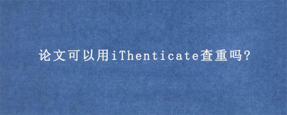 论文可以用iThenticate查重吗?