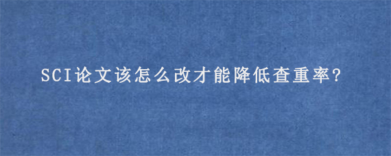 SCI论文该怎么改才能降低查重率?