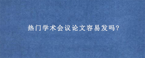 热门学术会议论文容易发吗?