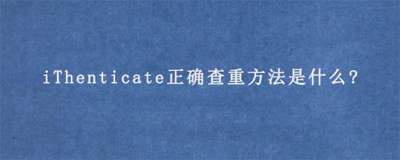 iThenticate正确查重方法是什么?