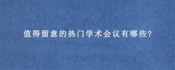 值得留意的热门学术会议有哪些?