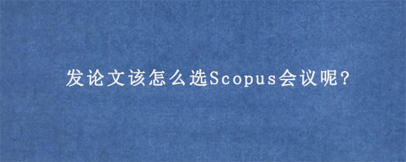 发论文该怎么选Scopus会议呢?