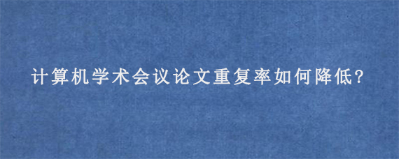 计算机学术会议论文重复率如何降低?