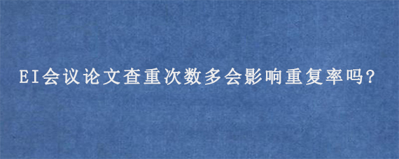 EI会议论文查重次数多会影响重复率吗?