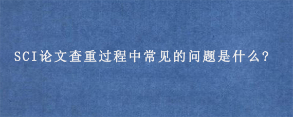 SCI论文查重过程中常见的问题是什么?