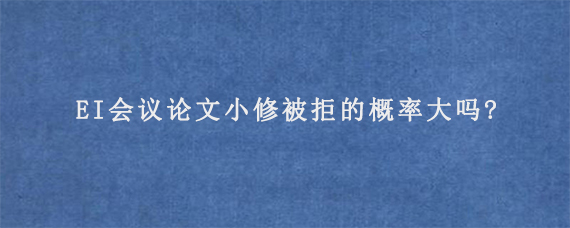 EI会议论文小修被拒的概率大吗?