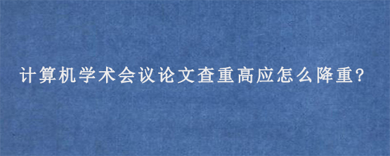 计算机学术会议论文查重高应怎么降重?