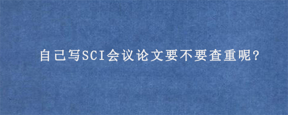 自己写SCI会议论文要不要查重呢?