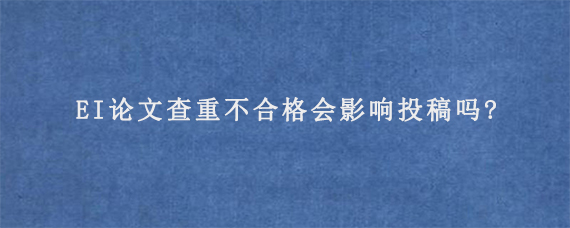 EI论文查重不合格会影响投稿吗?