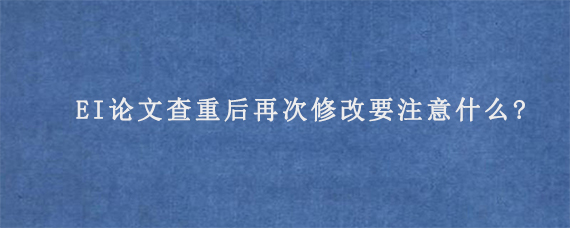 EI论文查重后再次修改要注意什么?