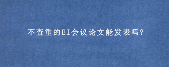 不查重的EI会议论文能发表吗?