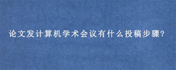 论文发计算机学术会议有什么投稿步骤?