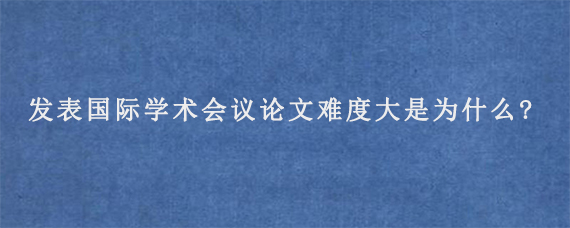 发表国际学术会议论文难度大是为什么?