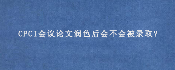 CPCI会议论文润色后会不会被录取?