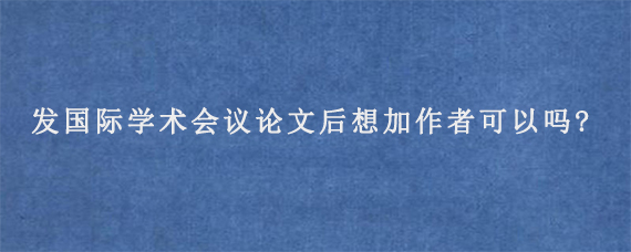 发国际学术会议论文后想加作者可以吗?