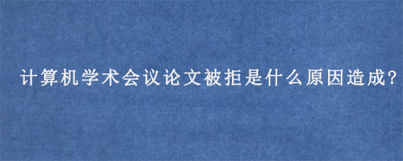 计算机学术会议论文被拒是什么原因造成?