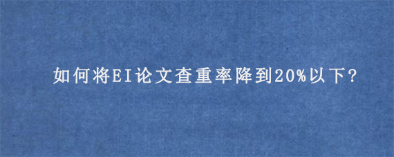 如何将EI论文查重率降到20%以下?