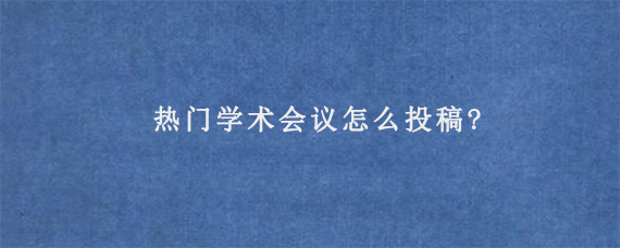 热门学术会议怎么投稿?