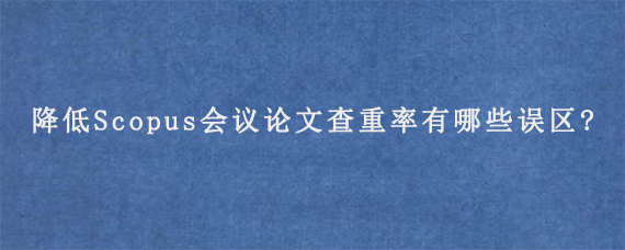 降低Scopus会议论文查重率有哪些误区?