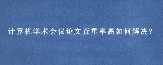 计算机学术会议论文查重率高如何解决?