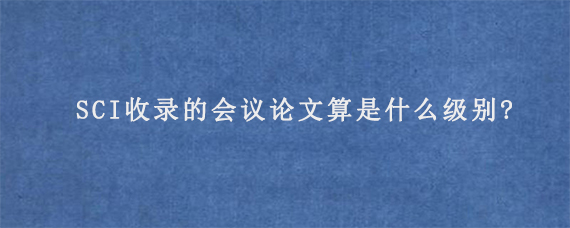 SCI收录的会议论文算是什么级别?