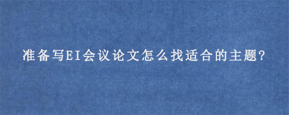 准备写EI会议论文怎么找适合的主题?