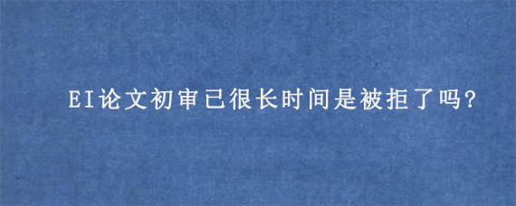 EI论文初审已很长时间是被拒了吗?