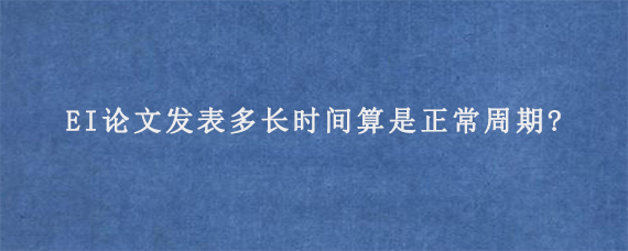 EI论文发表多长时间算是正常周期?