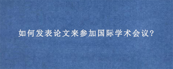 如何发表论文来参加国际学术会议?