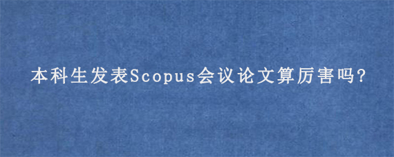 本科生发表Scopus会议论文算厉害吗?