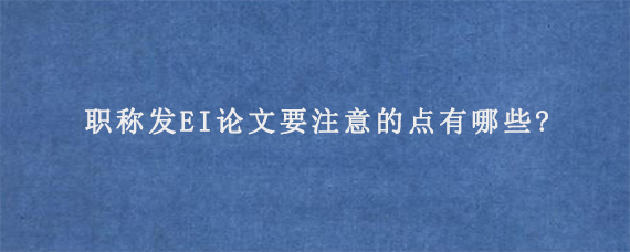 职称发EI论文要注意的点有哪些?