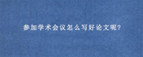 参加学术会议怎么写好论文呢?