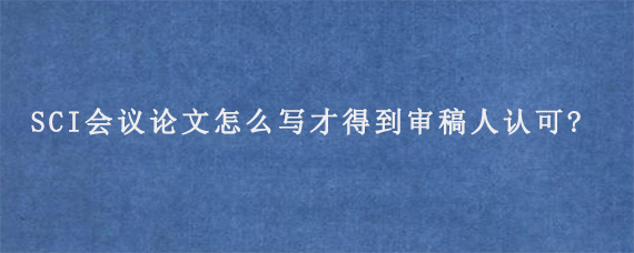 SCI会议论文怎么写才得到审稿人认可?