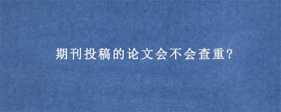 期刊投稿的论文会不会查重?