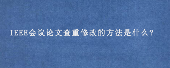 IEEE会议论文查重修改的方法是什么?