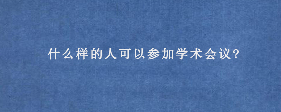 什么样的人可以参加学术会议?