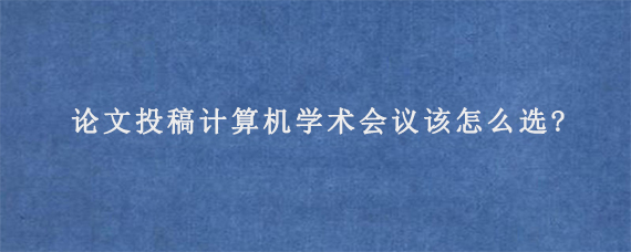 论文投稿计算机学术会议该怎么选?